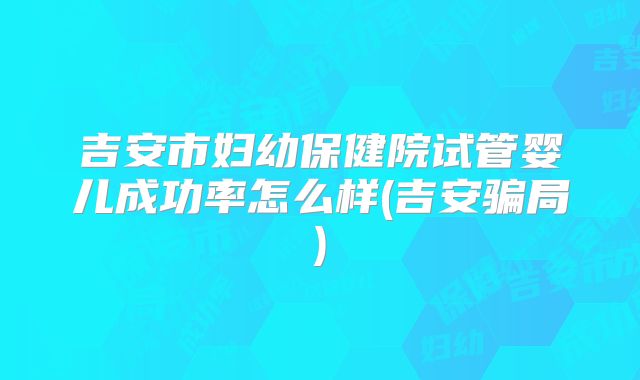 吉安市妇幼保健院试管婴儿成功率怎么样(吉安骗局)