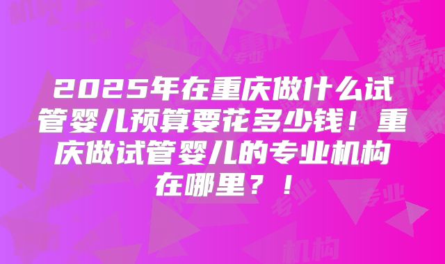 2025年在重庆做什么试管婴儿预算要花多少钱!重庆做试管婴儿的专业机构在哪里?!