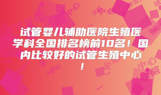 试管婴儿辅助医院生殖医学科全国排名榜前10名！国内比较好的试管生殖中心！