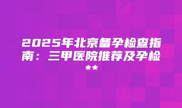 2025年北京备孕检查指南：三甲医院推荐及孕检**