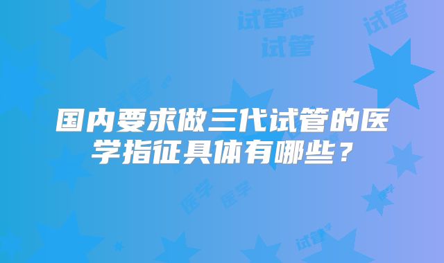 国内要求做三代试管的医学指征具体有哪些？