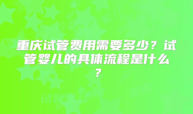 重庆试管费用需要多少?试管婴儿的具体流程是什么?