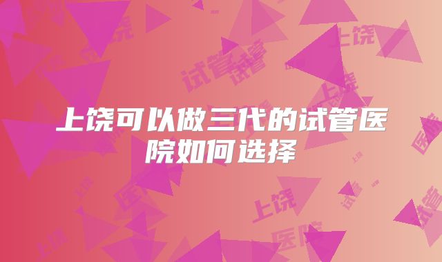 上饶可以做三代的试管医院如何选择