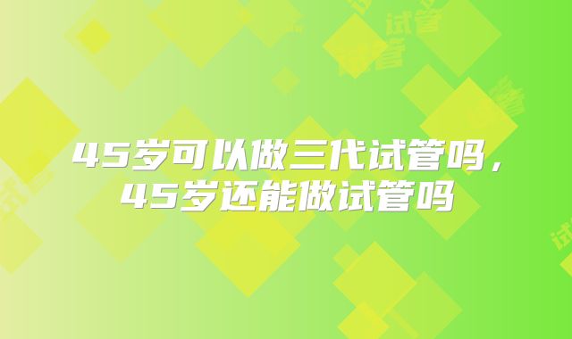 45岁可以做三代试管吗，45岁还能做试管吗