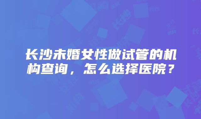 长沙未婚女性做试管的机构查询，怎么选择医院？