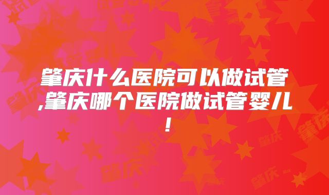 肇庆什么医院可以做试管,肇庆哪个医院做试管婴儿！