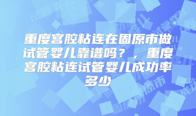 重度宫腔粘连在固原市做试管婴儿靠谱吗？，重度宫腔粘连试管婴儿成功率多少