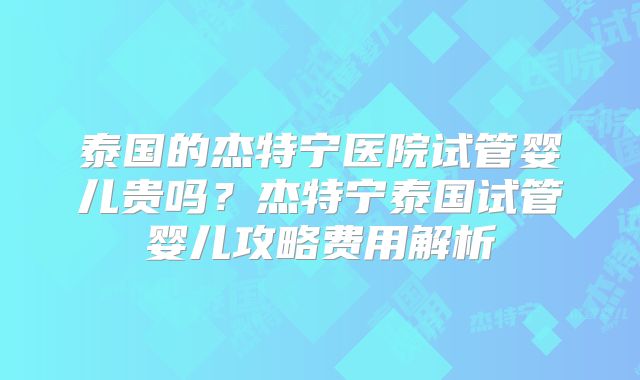 泰国的杰特宁医院试管婴儿贵吗？杰特宁泰国试管婴儿攻略费用解析