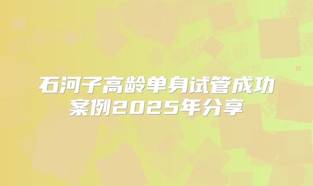 石河子高龄单身试管成功案例2025年分享
