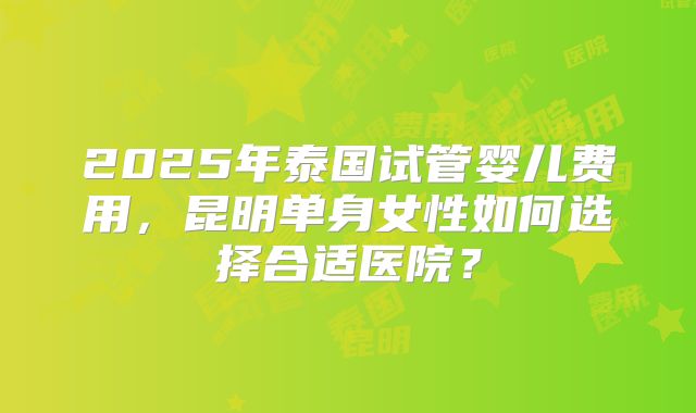 2025年泰国试管婴儿费用，昆明单身女性如何选择合适医院？