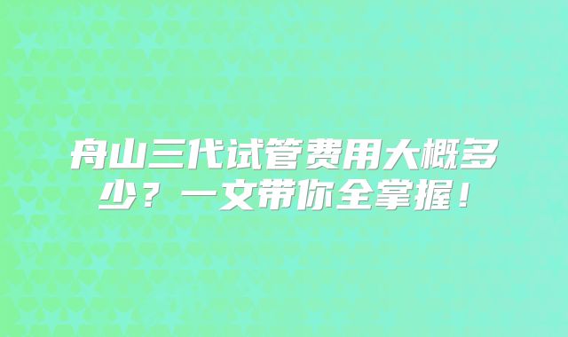 舟山三代试管费用大概多少？一文带你全掌握！