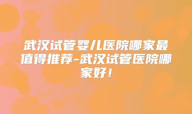 武汉试管婴儿医院哪家最值得推荐-武汉试管医院哪家好！