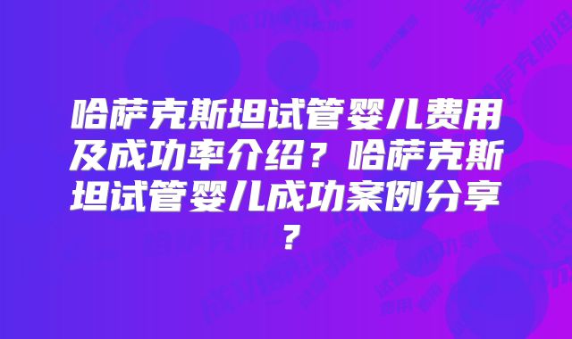 哈萨克斯坦试管婴儿费用及成功率介绍？哈萨克斯坦试管婴儿成功案例分享？