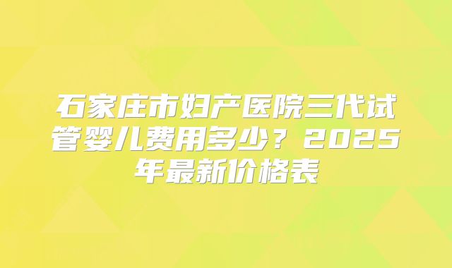 石家庄市妇产医院三代试管婴儿费用多少？2025年最新价格表