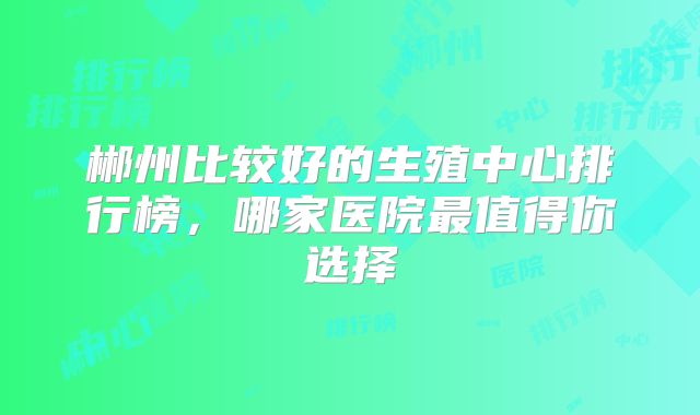郴州比较好的生殖中心排行榜，哪家医院最值得你选择