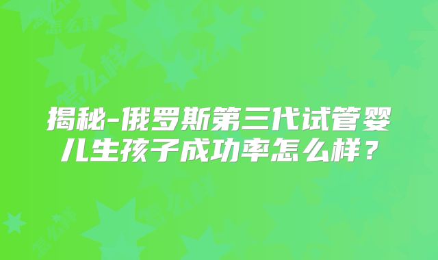 揭秘-俄罗斯第三代试管婴儿生孩子成功率怎么样？