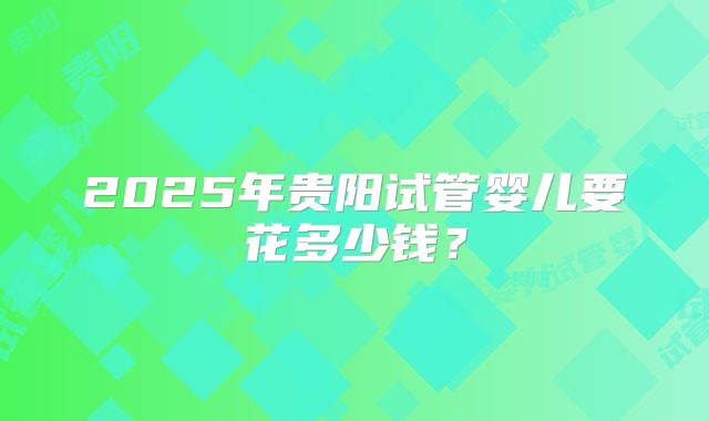 2025年贵阳试管婴儿要花多少钱？