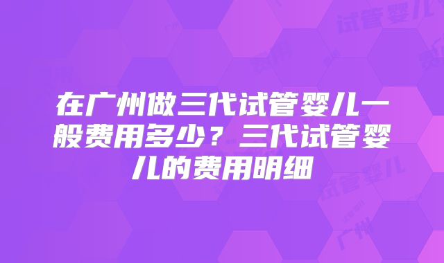在广州做三代试管婴儿一般费用多少？三代试管婴儿的费用明细