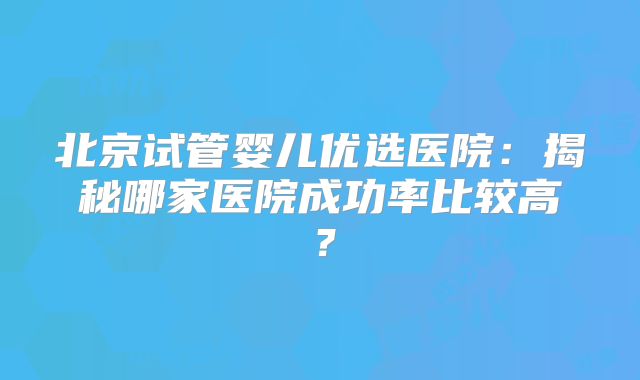 北京试管婴儿优选医院：揭秘哪家医院成功率比较高？