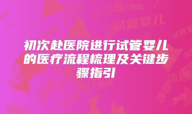 初次赴医院进行试管婴儿的医疗流程梳理及关键步骤指引