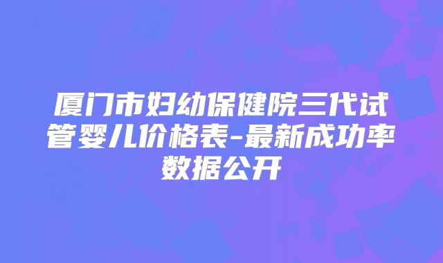 厦门市妇幼保健院三代试管婴儿价格表-最新成功率数据公开