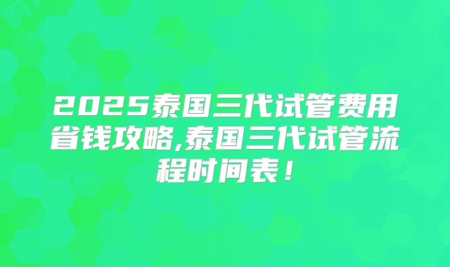 2025泰国三代试管费用省钱攻略,泰国三代试管流程时间表！