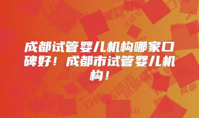成都试管婴儿机构哪家口碑好！成都市试管婴儿机构！
