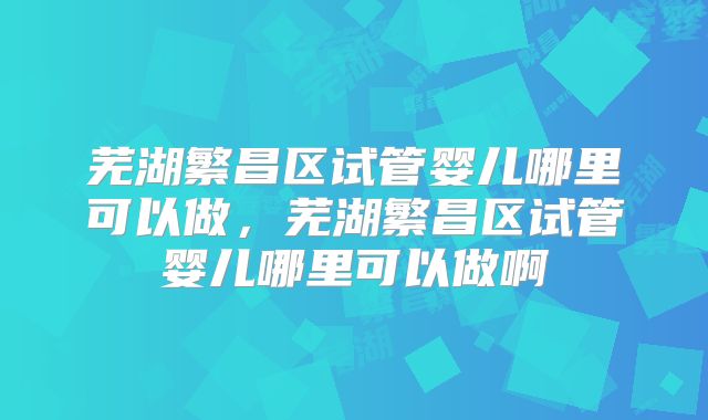 芜湖繁昌区试管婴儿哪里可以做，芜湖繁昌区试管婴儿哪里可以做啊