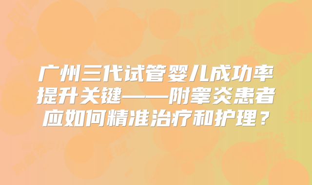 广州三代试管婴儿成功率提升关键——附睾炎患者应如何精准治疗和护理？