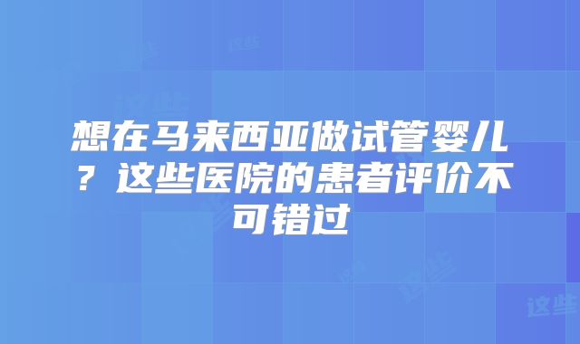 想在马来西亚做试管婴儿？这些医院的患者评价不可错过