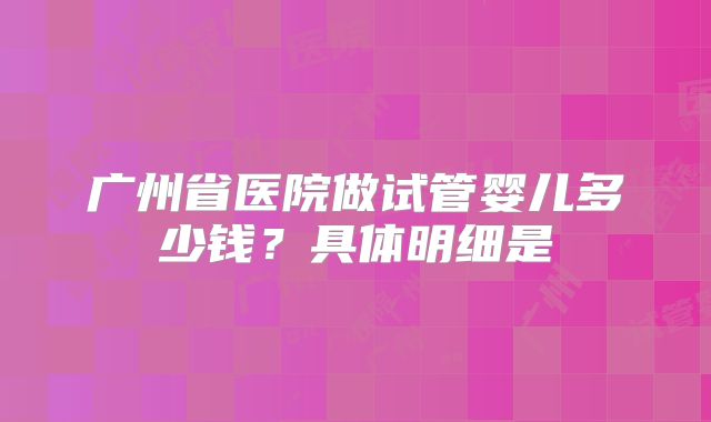 广州省医院做试管婴儿多少钱？具体明细是