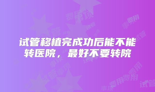 试管移植完成功后能不能转医院,最好不要转院
