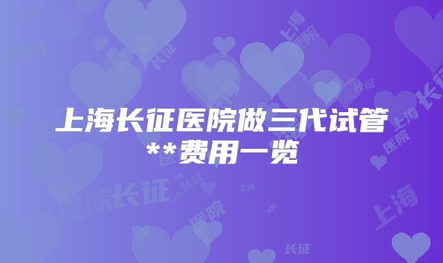 上海长征医院做三代试管**费用一览