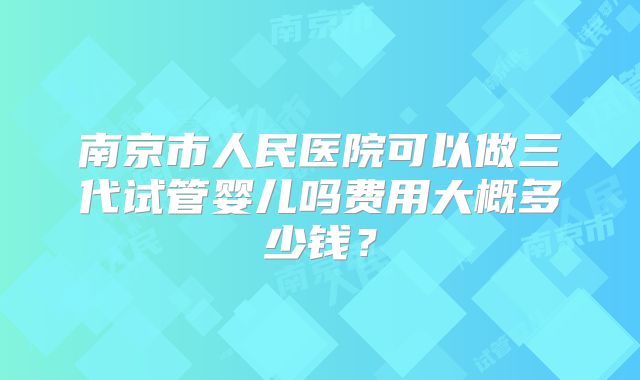 南京市人民医院可以做三代试管婴儿吗费用大概多少钱？