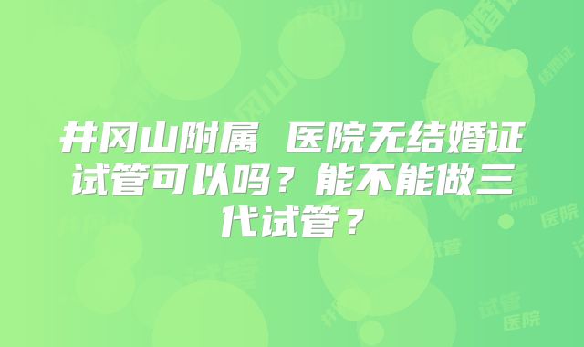 井冈山附属 医院无结婚证试管可以吗?能不能做三代试管?