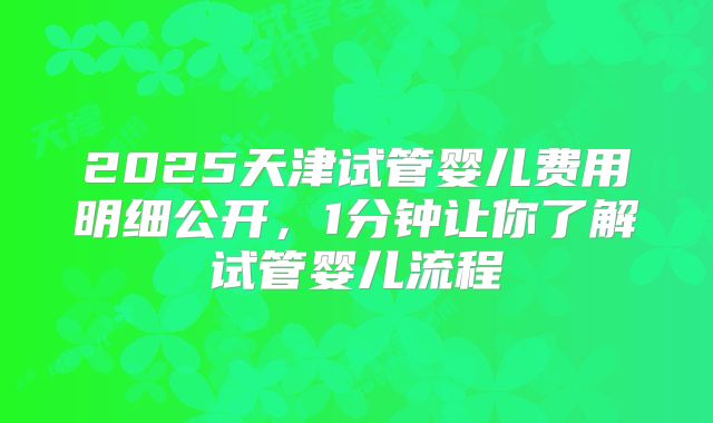 2025天津试管婴儿费用明细公开，1分钟让你了解试管婴儿流程