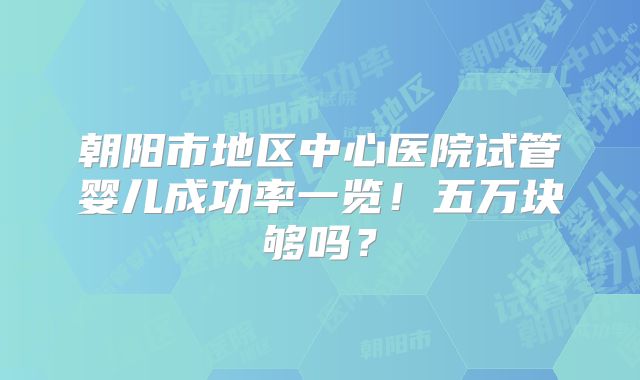 朝阳市地区中心医院试管婴儿成功率一览！五万块够吗？