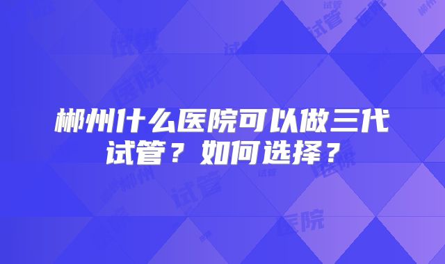 郴州什么医院可以做三代试管？如何选择？