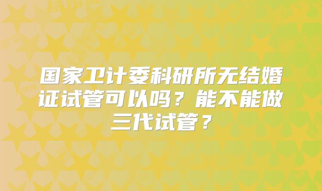 国家卫计委科研所无结婚证试管可以吗？能不能做三代试管？