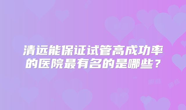 清远能保证试管高成功率的医院最有名的是哪些？