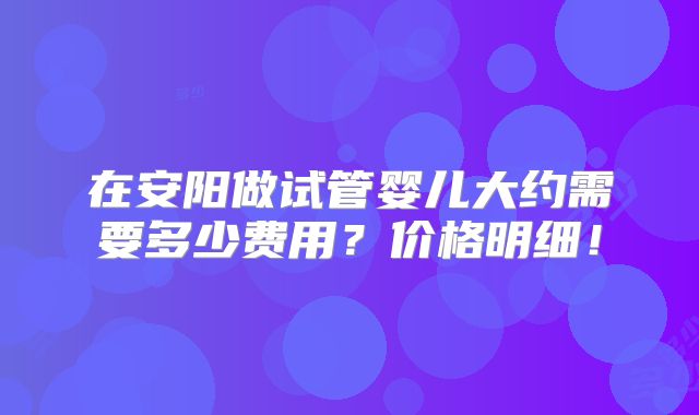 在安阳做试管婴儿大约需要多少费用？价格明细！
