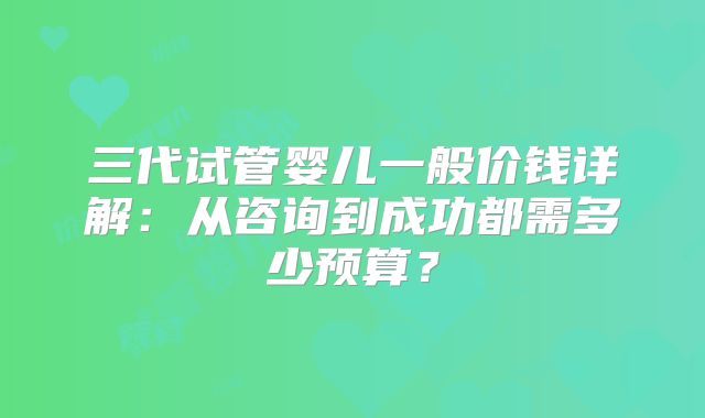 三代试管婴儿一般价钱详解:从咨询到成功都需多少预算?