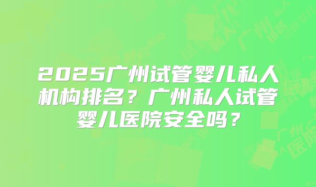 2025广州试管婴儿私人机构排名？广州私人试管婴儿医院安全吗？