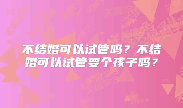 不结婚可以试管吗?不结婚可以试管要个孩子吗?
