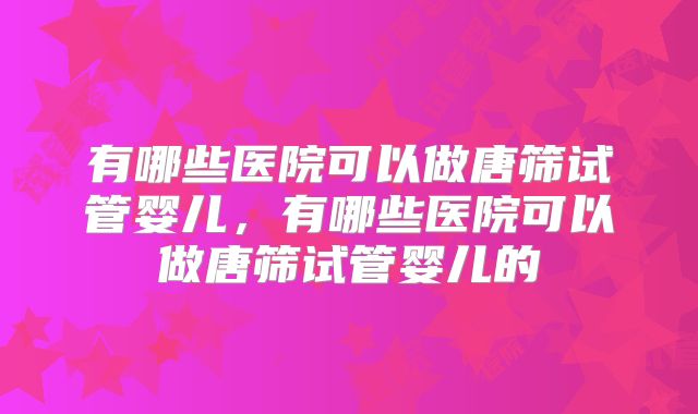 有哪些医院可以做唐筛试管婴儿，有哪些医院可以做唐筛试管婴儿的
