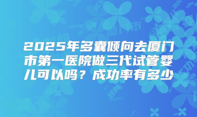 2025年多囊倾向去厦门市第一医院做三代试管婴儿可以吗?成功率有多少