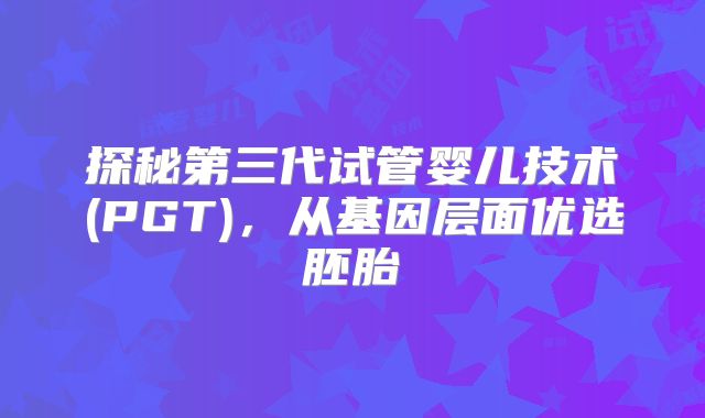 探秘第三代试管婴儿技术(PGT),从基因层面优选胚胎