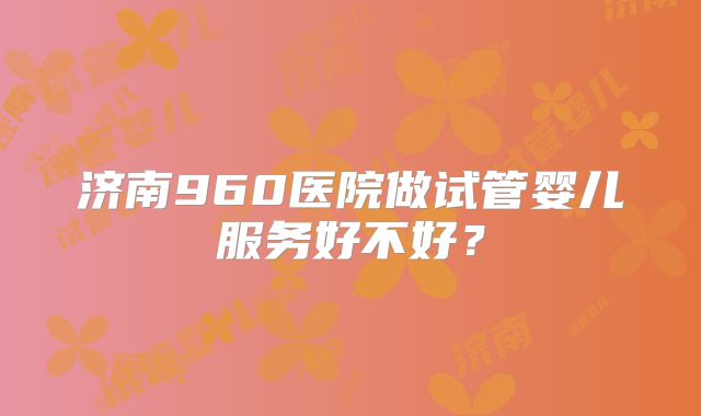 济南960医院做试管婴儿服务好不好？