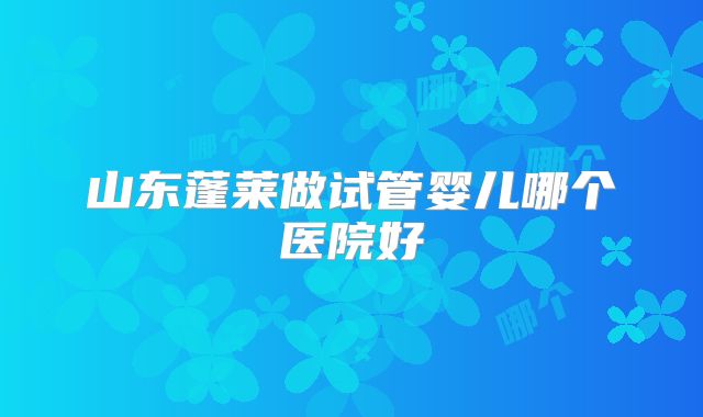 山东蓬莱做试管婴儿哪个医院好