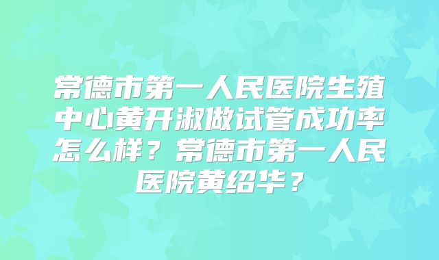 常德市第一人民医院生殖中心黄开淑做试管成功率怎么样？常德市第一人民医院黄绍华？